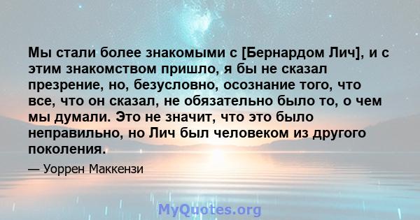 Мы стали более знакомыми с [Бернардом Лич], и с этим знакомством пришло, я бы не сказал презрение, но, безусловно, осознание того, что все, что он сказал, не обязательно было то, о чем мы думали. Это не значит, что это