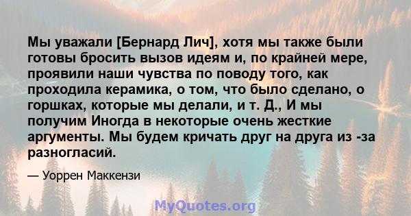 Мы уважали [Бернард Лич], хотя мы также были готовы бросить вызов идеям и, по крайней мере, проявили наши чувства по поводу того, как проходила керамика, о том, что было сделано, о горшках, которые мы делали, и т. Д., И 