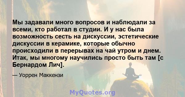 Мы задавали много вопросов и наблюдали за всеми, кто работал в студии. И у нас была возможность сесть на дискуссии, эстетические дискуссии в керамике, которые обычно происходили в перерывах на чай утром и днем. Итак, мы 