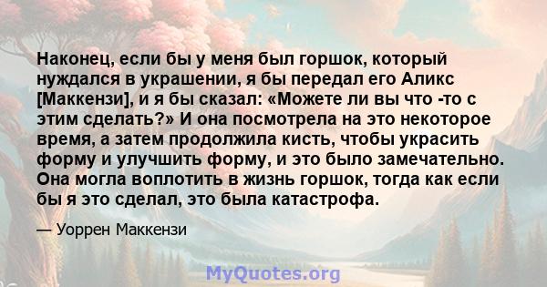 Наконец, если бы у меня был горшок, который нуждался в украшении, я бы передал его Аликс [Маккензи], и я бы сказал: «Можете ли вы что -то с этим сделать?» И она посмотрела на это некоторое время, а затем продолжила