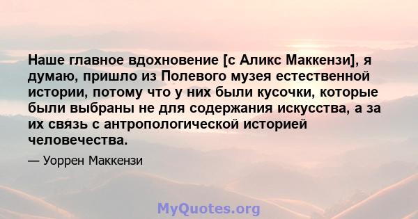 Наше главное вдохновение [с Аликс Маккензи], я думаю, пришло из Полевого музея естественной истории, потому что у них были кусочки, которые были выбраны не для содержания искусства, а за их связь с антропологической