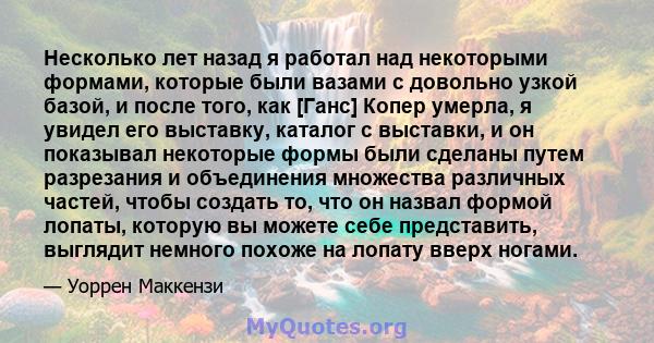 Несколько лет назад я работал над некоторыми формами, которые были вазами с довольно узкой базой, и после того, как [Ганс] Копер умерла, я увидел его выставку, каталог с выставки, и он показывал некоторые формы были