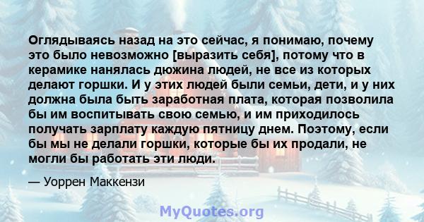 Оглядываясь назад на это сейчас, я понимаю, почему это было невозможно [выразить себя], потому что в керамике нанялась дюжина людей, не все из которых делают горшки. И у этих людей были семьи, дети, и у них должна была