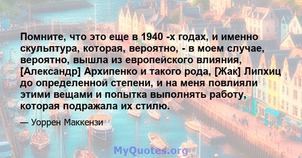 Помните, что это еще в 1940 -х годах, и именно скульптура, которая, вероятно, - в моем случае, вероятно, вышла из европейского влияния, [Александр] Архипенко и такого рода, [Жак] Липхиц до определенной степени, и на