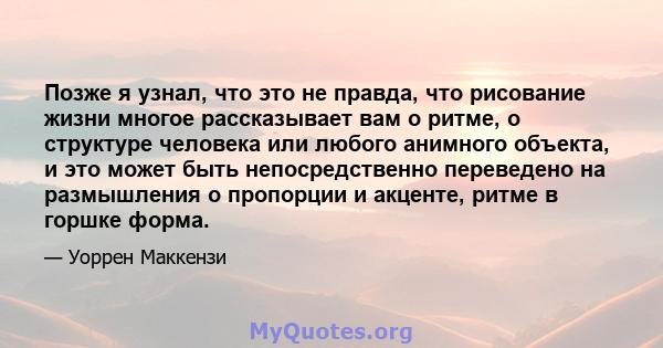 Позже я узнал, что это не правда, что рисование жизни многое рассказывает вам о ритме, о структуре человека или любого анимного объекта, и это может быть непосредственно переведено на размышления о пропорции и акценте,