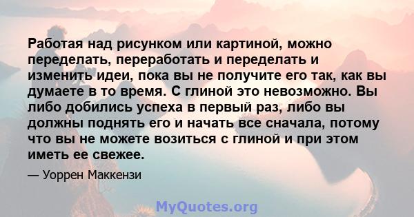 Работая над рисунком или картиной, можно переделать, переработать и переделать и изменить идеи, пока вы не получите его так, как вы думаете в то время. С глиной это невозможно. Вы либо добились успеха в первый раз, либо 