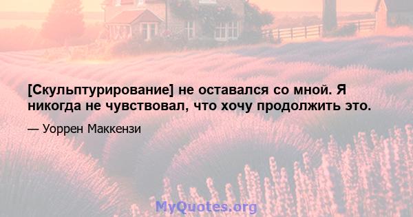 [Скульптурирование] не оставался со мной. Я никогда не чувствовал, что хочу продолжить это.