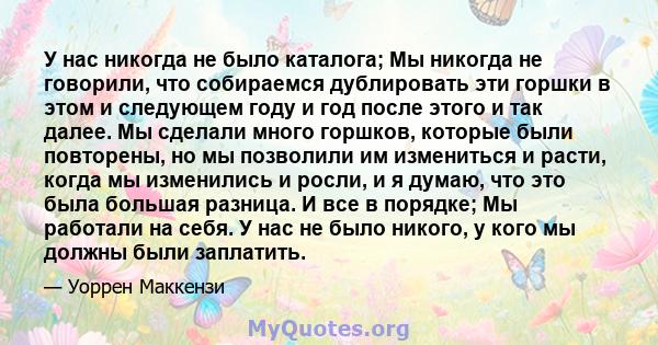 У нас никогда не было каталога; Мы никогда не говорили, что собираемся дублировать эти горшки в этом и следующем году и год после этого и так далее. Мы сделали много горшков, которые были повторены, но мы позволили им