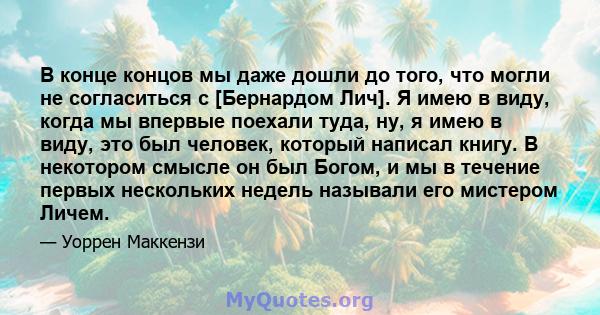 В конце концов мы даже дошли до того, что могли не согласиться с [Бернардом Лич]. Я имею в виду, когда мы впервые поехали туда, ну, я имею в виду, это был человек, который написал книгу. В некотором смысле он был Богом, 