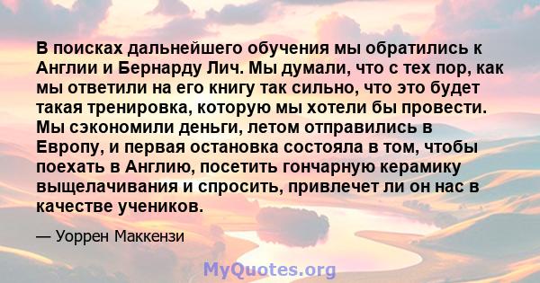 В поисках дальнейшего обучения мы обратились к Англии и Бернарду Лич. Мы думали, что с тех пор, как мы ответили на его книгу так сильно, что это будет такая тренировка, которую мы хотели бы провести. Мы сэкономили