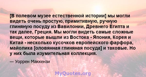 [В полевом музее естественной истории] мы могли видеть очень простую, примитивную, ручную глиняную посуду из Вавилонии, Древнего Египта и так далее, Греция. Мы могли видеть самые сложные вещи, которые вышли из Востока - 