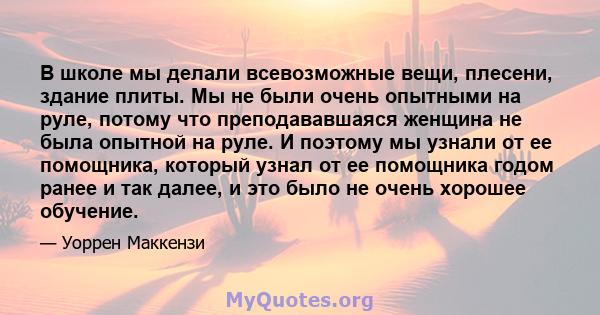 В школе мы делали всевозможные вещи, плесени, здание плиты. Мы не были очень опытными на руле, потому что преподававшаяся женщина не была опытной на руле. И поэтому мы узнали от ее помощника, который узнал от ее