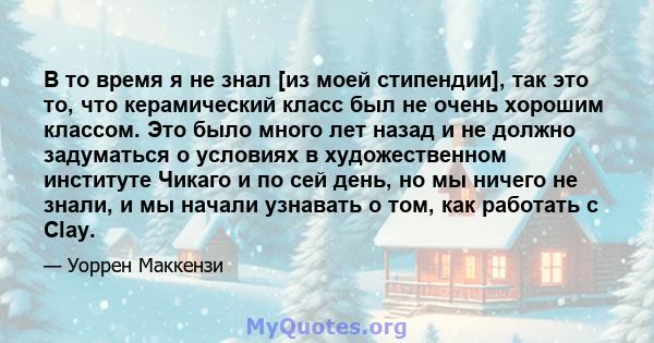 В то время я не знал [из моей стипендии], так это то, что керамический класс был не очень хорошим классом. Это было много лет назад и не должно задуматься о условиях в художественном институте Чикаго и по сей день, но