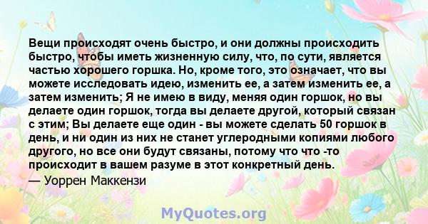 Вещи происходят очень быстро, и они должны происходить быстро, чтобы иметь жизненную силу, что, по сути, является частью хорошего горшка. Но, кроме того, это означает, что вы можете исследовать идею, изменить ее, а