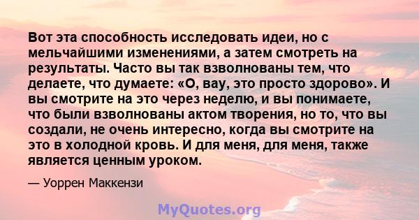 Вот эта способность исследовать идеи, но с мельчайшими изменениями, а затем смотреть на результаты. Часто вы так взволнованы тем, что делаете, что думаете: «О, вау, это просто здорово». И вы смотрите на это через