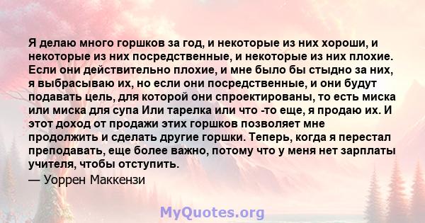 Я делаю много горшков за год, и некоторые из них хороши, и некоторые из них посредственные, и некоторые из них плохие. Если они действительно плохие, и мне было бы стыдно за них, я выбрасываю их, но если они