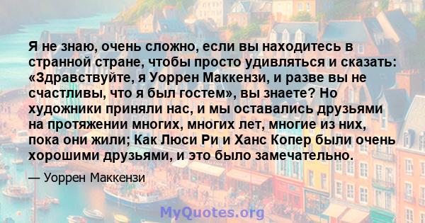 Я не знаю, очень сложно, если вы находитесь в странной стране, чтобы просто удивляться и сказать: «Здравствуйте, я Уоррен Маккензи, и разве вы не счастливы, что я был гостем», вы знаете? Но художники приняли нас, и мы