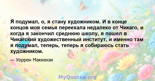 Я подумал, о, я стану художником. И в конце концов моя семья переехала недалеко от Чикаго, и когда я закончил среднюю школу, я пошел в Чикагский художественный институт, и именно там я подумал, теперь, теперь я