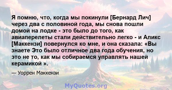 Я помню, что, когда мы покинули [Бернард Лич] через два с половиной года, мы снова пошли домой на лодке - это было до того, как авиаперелеты стали действительно легко - и Аликс [Маккензи] повернулся ко мне, и она