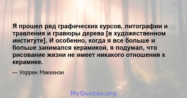 Я прошел ряд графических курсов, литографии и травления и гравюры дерева [в художественном институте]. И особенно, когда я все больше и больше занимался керамикой, я подумал, что рисование жизни не имеет никакого