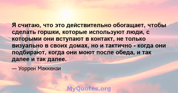 Я считаю, что это действительно обогащает, чтобы сделать горшки, которые используют люди, с которыми они вступают в контакт, не только визуально в своих домах, но и тактично - когда они подбирают, когда они моют после