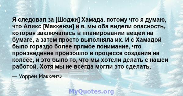 Я следовал за [Шоджи] Хамада, потому что я думаю, что Аликс [Маккензи] и я, мы оба видели опасность, которая заключалась в планировании вещей на бумаге, а затем просто выполняла их. И с Хамадой было гораздо более прямое 