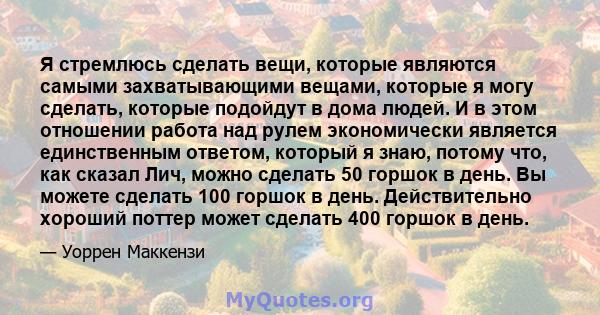 Я стремлюсь сделать вещи, которые являются самыми захватывающими вещами, которые я могу сделать, которые подойдут в дома людей. И в этом отношении работа над рулем экономически является единственным ответом, который я