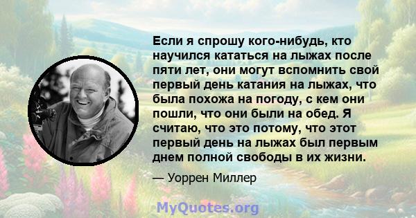 Если я спрошу кого-нибудь, кто научился кататься на лыжах после пяти лет, они могут вспомнить свой первый день катания на лыжах, что была похожа на погоду, с кем они пошли, что они были на обед. Я считаю, что это