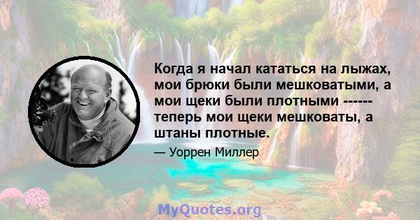 Когда я начал кататься на лыжах, мои брюки были мешковатыми, а мои щеки были плотными ------ теперь мои щеки мешковаты, а штаны плотные.