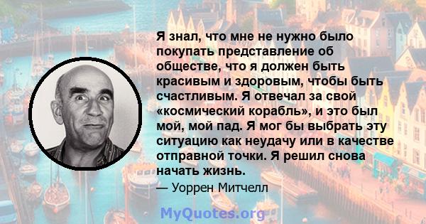 Я знал, что мне не нужно было покупать представление об обществе, что я должен быть красивым и здоровым, чтобы быть счастливым. Я отвечал за свой «космический корабль», и это был мой, мой пад. Я мог бы выбрать эту