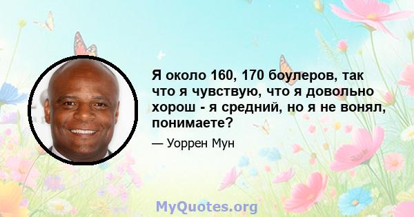 Я около 160, 170 боулеров, так что я чувствую, что я довольно хорош - я средний, но я не вонял, понимаете?