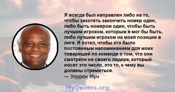 Я всегда был направлен либо на то, чтобы захотеть закончить номер один, либо быть номером один, чтобы быть лучшим игроком, которым я мог бы быть, либо лучшим игроком на моей позиции в лиге. Я хотел, чтобы это было