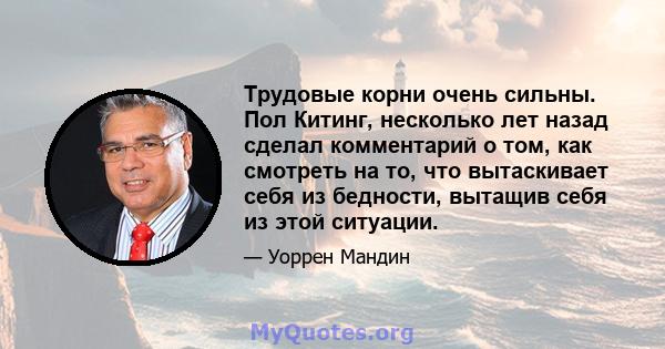 Трудовые корни очень сильны. Пол Китинг, несколько лет назад сделал комментарий о том, как смотреть на то, что вытаскивает себя из бедности, вытащив себя из этой ситуации.