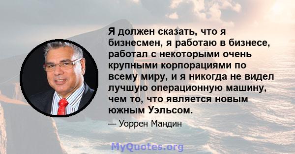 Я должен сказать, что я бизнесмен, я работаю в бизнесе, работал с некоторыми очень крупными корпорациями по всему миру, и я никогда не видел лучшую операционную машину, чем то, что является новым южным Уэльсом.