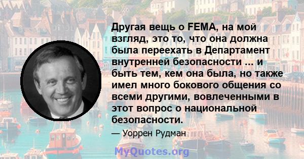 Другая вещь о FEMA, на мой взгляд, это то, что она должна была переехать в Департамент внутренней безопасности ... и быть тем, кем она была, но также имел много бокового общения со всеми другими, вовлеченными в этот