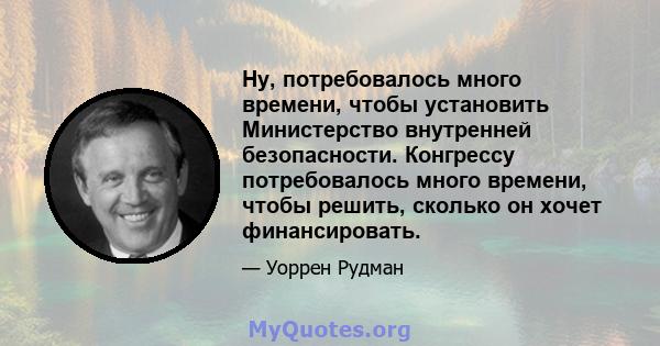 Ну, потребовалось много времени, чтобы установить Министерство внутренней безопасности. Конгрессу потребовалось много времени, чтобы решить, сколько он хочет финансировать.