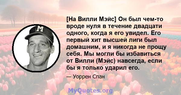 [На Вилли Мэйс] Он был чем-то вроде нуля в течение двадцати одного, когда я его увидел. Его первый хит высшей лиги был домашним, и я никогда не прощу себя. Мы могли бы избавиться от Вилли (Мэйс) навсегда, если бы я