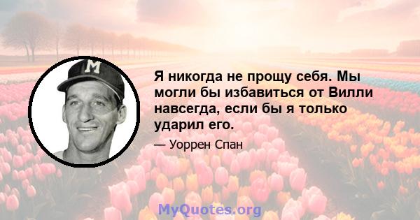 Я никогда не прощу себя. Мы могли бы избавиться от Вилли навсегда, если бы я только ударил его.