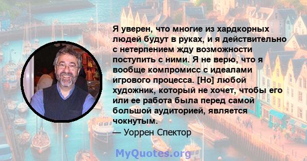 Я уверен, что многие из хардкорных людей будут в руках, и я действительно с нетерпением жду возможности поступить с ними. Я не верю, что я вообще компромисс с идеалами игрового процесса. [Но] любой художник, который не