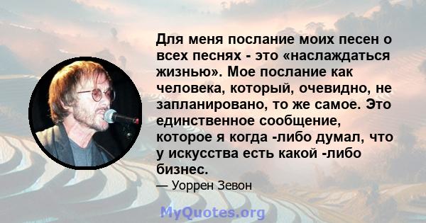 Для меня послание моих песен о всех песнях - это «наслаждаться жизнью». Мое послание как человека, который, очевидно, не запланировано, то же самое. Это единственное сообщение, которое я когда -либо думал, что у