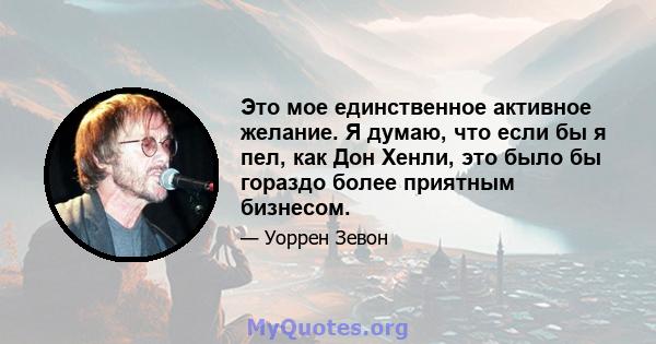 Это мое единственное активное желание. Я думаю, что если бы я пел, как Дон Хенли, это было бы гораздо более приятным бизнесом.