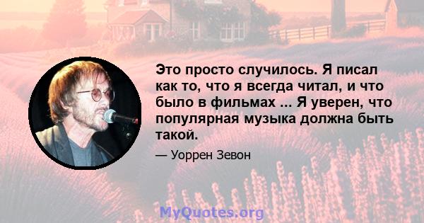 Это просто случилось. Я писал как то, что я всегда читал, и что было в фильмах ... Я уверен, что популярная музыка должна быть такой.