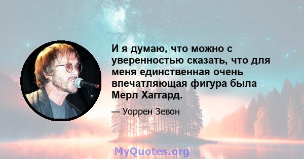 И я думаю, что можно с уверенностью сказать, что для меня единственная очень впечатляющая фигура была Мерл Хаггард.