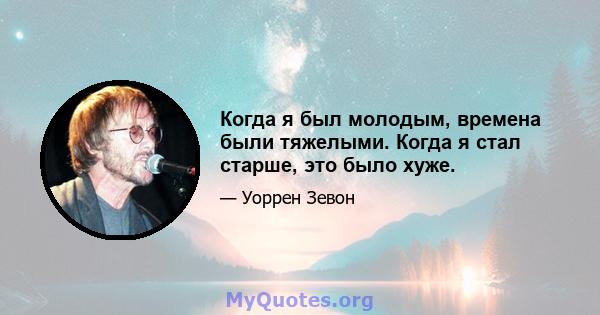 Когда я был молодым, времена были тяжелыми. Когда я стал старше, это было хуже.