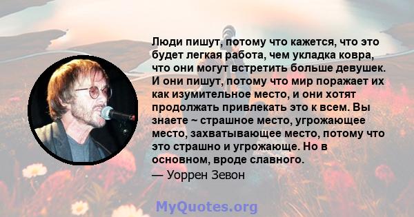 Люди пишут, потому что кажется, что это будет легкая работа, чем укладка ковра, что они могут встретить больше девушек. И они пишут, потому что мир поражает их как изумительное место, и они хотят продолжать привлекать