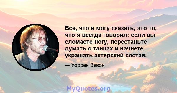 Все, что я могу сказать, это то, что я всегда говорил: если вы сломаете ногу, перестаньте думать о танцах и начнете украшать актерский состав.