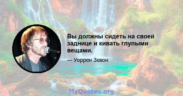 Вы должны сидеть на своей заднице и кивать глупыми вещами.