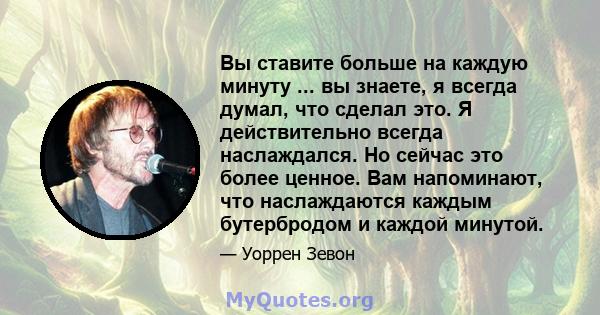 Вы ставите больше на каждую минуту ... вы знаете, я всегда думал, что сделал это. Я действительно всегда наслаждался. Но сейчас это более ценное. Вам напоминают, что наслаждаются каждым бутербродом и каждой минутой.