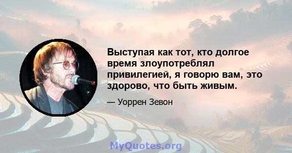 Выступая как тот, кто долгое время злоупотреблял привилегией, я говорю вам, это здорово, что быть живым.