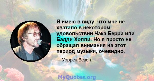 Я имею в виду, что мне не хватало в некотором удовольствии Чака Берри или Бадди Холли. Но я просто не обращал внимания на этот период музыки, очевидно.